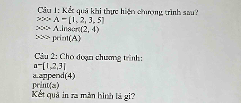 Kết quả khi thực hiện chương trình sau? 
22 A=[1,2,3,5]
A. insert (2,4)
print(A) 
Câu 2: Cho đoạn chương trình:
a=[1,2,3]
a.append(4) 
print(a) 
Kết quả in ra màn hình là gì?