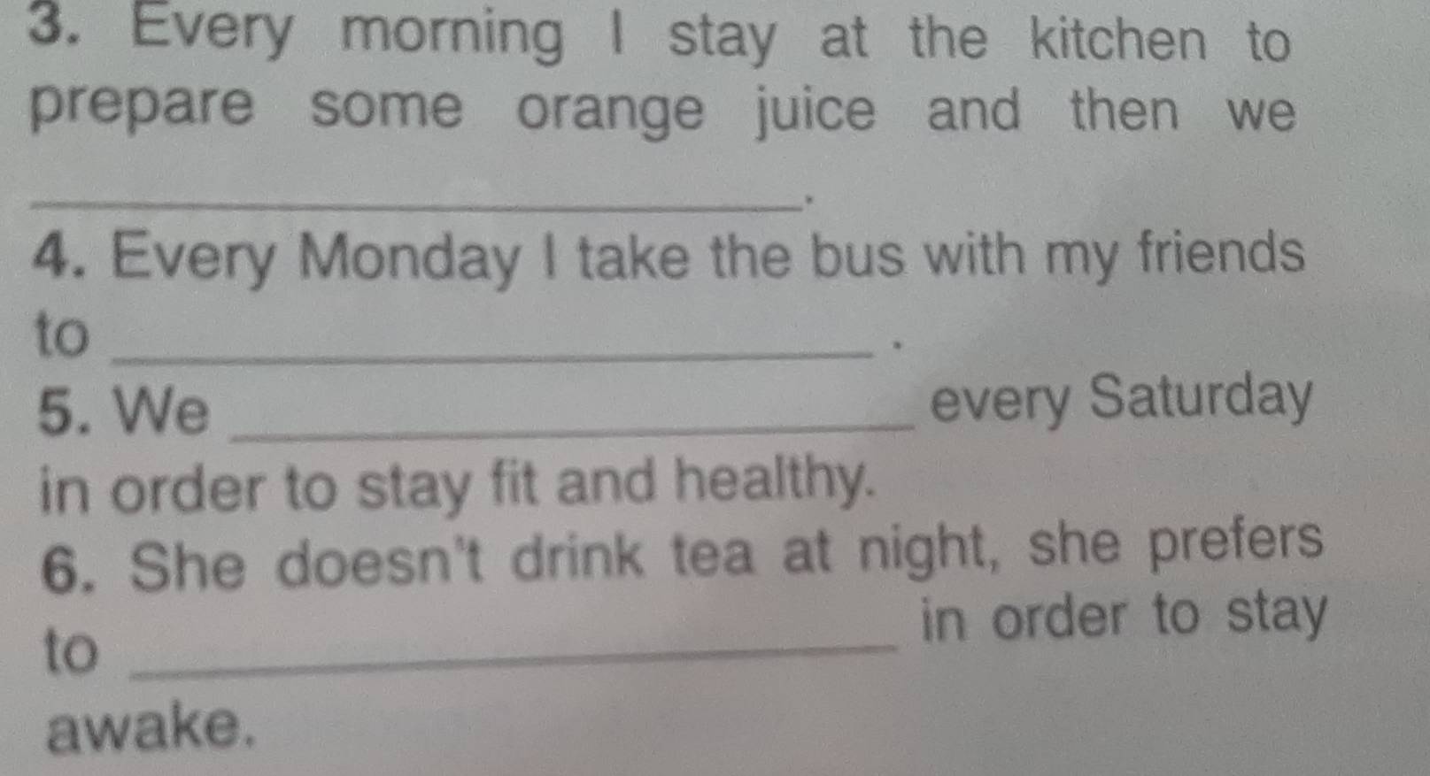 Every morning I stay at the kitchen to 
prepare some orange juice and then we 
_. 
4. Every Monday I take the bus with my friends 
to_ 
. 
5. We _every Saturday 
in order to stay fit and healthy. 
6. She doesn't drink tea at night, she prefers 
to_ 
in order to stay 
awake.