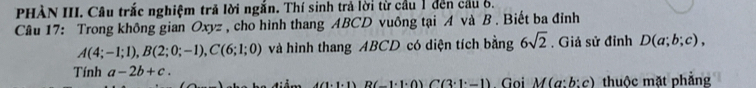 PHÀN III. Câu trắc nghiệm trả lời ngắn. Thí sinh trả lời từ cầu 1 đến cầu 6. 
Câu 17: Trong không gian Oxyz , cho hình thang ABCD vuông tại A và B. Biết ba đỉnh
A(4;-1;1), B(2;0;-1), C(6;1;0) và hình thang ABCD có diện tích bằng 6sqrt(2). Giả sử đỉnh D(a;b;c), 
Tính a-2b+c.
4(1· 1)B(-1· 1· 0)C(3· 1· -1) Gọi M(a:b:c) thuộc mặt phẳng