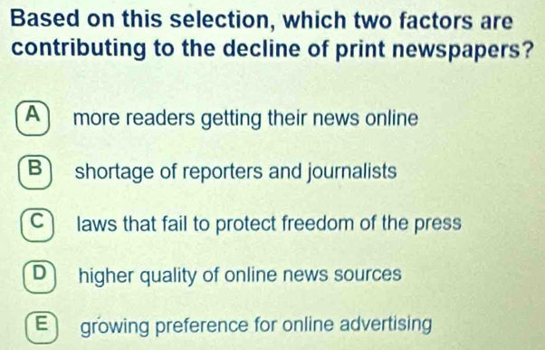 Based on this selection, which two factors are
contributing to the decline of print newspapers?
A more readers getting their news online
B shortage of reporters and journalists
C) laws that fail to protect freedom of the press
D higher quality of online news sources
E growing preference for online advertising