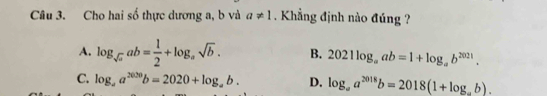 Cho hai số thực dương a, b và a!= 1. Khẳng định nào đúng ?
A. log _sqrt(a)ab= 1/2 +log _asqrt(b). 2021log _aab=1+log _ab^(2021). 
B.
C. log _aa^(2020)b=2020+log _ab. D. log _aa^(2018)b=2018(1+log _ab).