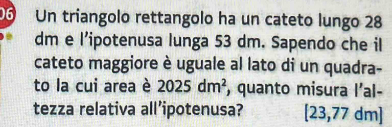 Un triangolo rettangolo ha un cateto lungo 28
dm e l'ipotenusa lunga 53 dm. Sapendo che il 
cateto maggiore è uguale al lato di un quadra- 
to la cui area è 2025dm^2 , quanto misura l'al- 
tezza relativa all’ipotenusa? [23,77 dm ]