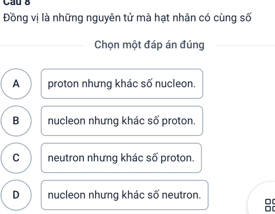 Cau 8
Đồng vị là những nguyên tử mà hạt nhân có cùng số
Chọn một đáp án đúng
A proton nhưng khác số nucleon.
B nucleon nhưng khác số proton.
C neutron nhưng khác số proton.
D nucleon nhưng khác số neutron.