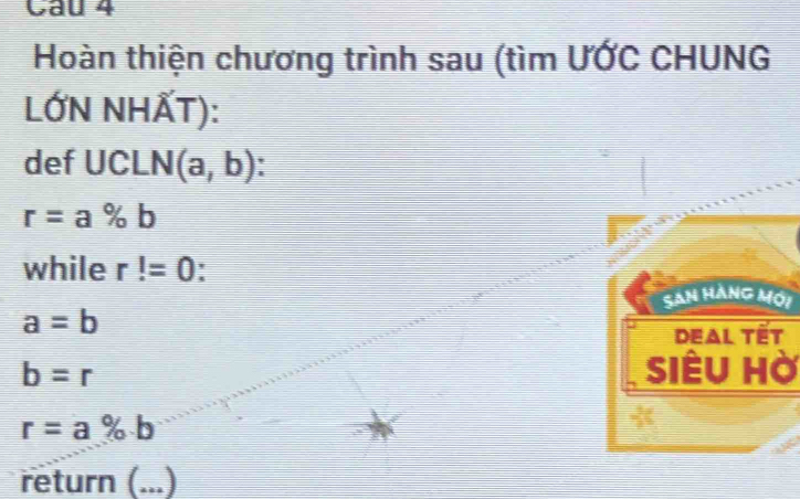 Hoàn thiện chương trình sau (tìm ƯỚC CHUNG 
LỚN NHẤT): 
def UCLN(a,b) I
r=a% b
while r!=0
San hàng mới
a=b
Deal tết
b=r Siêu Hờ
r=a% b
- 
return (._ ...)