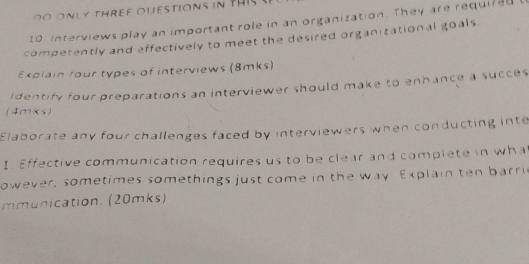 th e ouestion s i t 
10. Interviews play an important role in an organization. They are required 
competently and effectively to meet the desired organitational goals. 
Explain four types of interviews (8mks) 
Identify four preparations an interviewer should make to enhance a succes 
(4mks) 
Elaborate any four challenges faced by interviewers when conducting inte 
1. Effective communication requires us to be clear and complete in wha 
owever, sometimes somethings just come in the way Explain ten barri 
mmunication. (20mks)