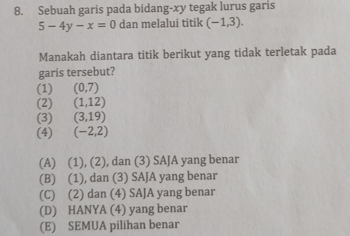 Sebuah garis pada bidang-xy tegak lurus garis
5-4y-x=0 dan melalui titik (-1,3). 
Manakah diantara titik berikut yang tidak terletak pada
garis tersebut?
(1) (0,7)
(2) (1,12)
(3) (3,19)
(4) (-2,2)
(A) (1), (2), dan (3) SAJA yang benar
(B) (1), dan (3) SAJA yang benar
(C) (2) dan (4) SAJA yang benar
(D) HANYA (4) yang benar
(E) SEMUA pilihan benar