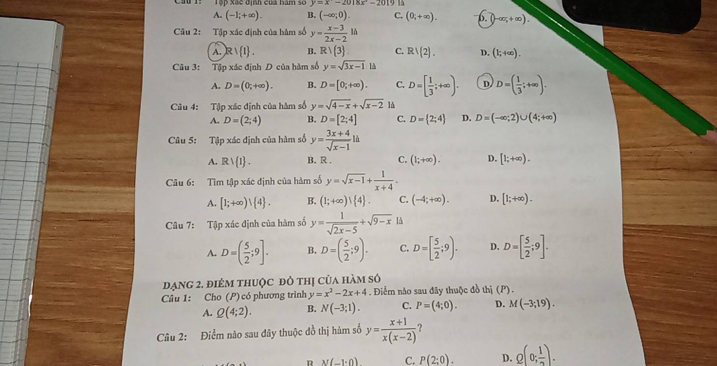 Tập xãc địh của hàm số y=x-2018x-2019 là
A. (-1;+∈fty ). B. (-∈fty ;0). C. (0;+∈fty ). b. (-∈fty ,+∈fty ).
Câu 2: Tập xác định của hàm số y= (x-3)/2x-2 ld
A. R  I . B. Rvee  3 C. R/ 2 . D. (1;+∈fty ).
Câu 3: Tập xác định D của hàm số y=sqrt(3x-1) là
A. D=(0;+∈fty ). B. D=[0;+∈fty ). C. D=[ 1/3 ;+∈fty ). D D=( 1/3 ;+∈fty ).
Câu 4: Tập xác định của hàm số y=sqrt(4-x)+sqrt(x-2) là
A. D=(2;4) B. D=[2;4] C. D= 2;4 D. D=(-∈fty ;2)∪ (4;+∈fty )
Câu 5: Tập xác định của hàm số y= (3x+4)/sqrt(x-1) li
A. Rvee  1 . B. R . C. (1;+∈fty ). D. [1;+∈fty ).
Câu 6: Tìm tập xác định của hàm số y=sqrt(x-1)+ 1/x+4 .
A. [1;+∈fty )| 4 . B. (1;+∈fty ) 4 . C. (-4;+∈fty ). D. [1;+∈fty ).
Câu 7: Tập xác định của hàm số y= 1/sqrt(2x-5) +sqrt(9-x) là
A. D=( 5/2 ;9]. B. D=( 5/2 ;9). C. D=[ 5/2 ;9). D. D=[ 5/2 ;9].
đạng 2. điêm thuộc đô thị của hàm số
Câu 1: Cho (P) có phương trình y=x^2-2x+4. Điểm nào sau đây thuộc đồ thị (P).
A. Q(4;2).
B. N(-3;1). C. P=(4;0). D. M(-3;19).
Câu 2: Điểm nào sau dây thuộc đồ thị hàm số y= (x+1)/x(x-2)  2
R N(-1· 0). C. P(2;0). D. Q(0; 1/2 ).