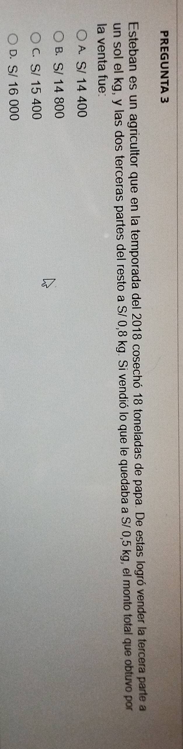 PREGUNTA 3
Esteban es un agricultor que en la temporada del 2018 cosechó 18 toneladas de papa. De estas logró vender la tercera parte a
un sol el kg, y las dos terceras partes del resto a S/ 0,8 kg. Si vendió lo que le quedaba a S/ 0,5 kg, el monto total que obtuvo por
la venta fue:
A. S/ 14 400
B. S/ 14 800
c. S/ 15 400
D. S/ 16 000