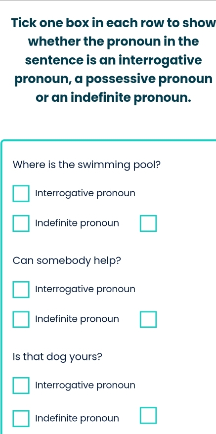 Tick one box in each row to show
whether the pronoun in the
sentence is an interrogative
pronoun, a possessive pronoun
or an indefinite pronoun.
Where is the swimming pool?
Interrogative pronoun
Indefinite pronoun
Can somebody help?
Interrogative pronoun
Indefinite pronoun
Is that dog yours?
Interrogative pronoun
Indefinite pronoun