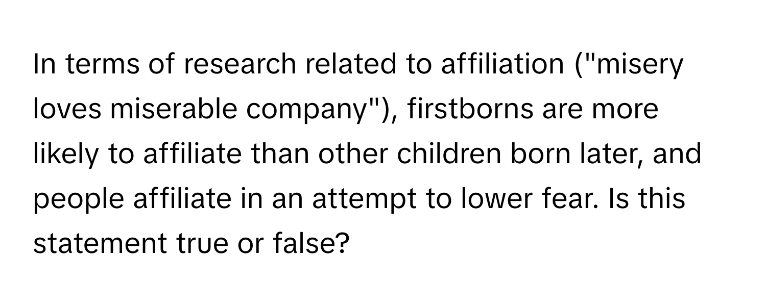 In terms of research related to affiliation ("misery loves miserable company"), firstborns are more likely to affiliate than other children born later, and people affiliate in an attempt to lower fear.  Is this statement true or false?