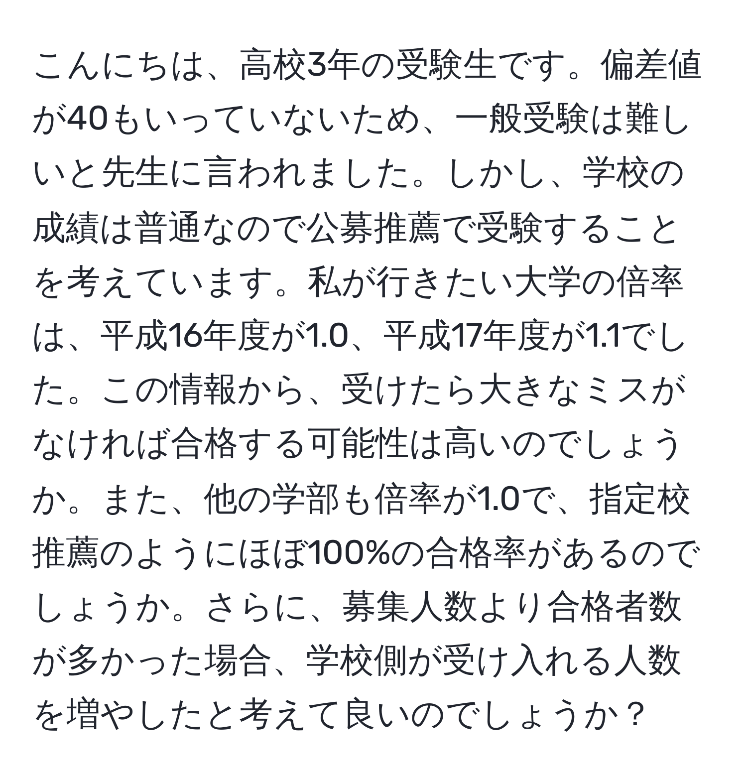 こんにちは、高校3年の受験生です。偏差値が40もいっていないため、一般受験は難しいと先生に言われました。しかし、学校の成績は普通なので公募推薦で受験することを考えています。私が行きたい大学の倍率は、平成16年度が1.0、平成17年度が1.1でした。この情報から、受けたら大きなミスがなければ合格する可能性は高いのでしょうか。また、他の学部も倍率が1.0で、指定校推薦のようにほぼ100%の合格率があるのでしょうか。さらに、募集人数より合格者数が多かった場合、学校側が受け入れる人数を増やしたと考えて良いのでしょうか？