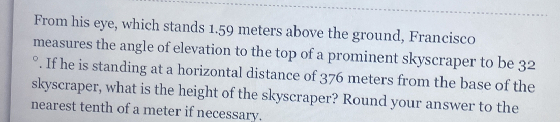 From his eye, which stands 1.59 meters above the ground, Francisco 
measures the angle of elevation to the top of a prominent skyscraper to be 3^2. If he is standing at a horizontal distance of 376 meters from the base of the 
skyscraper, what is the height of the skyscraper? Round your answer to the 
nearest tenth of a meter if necessary.