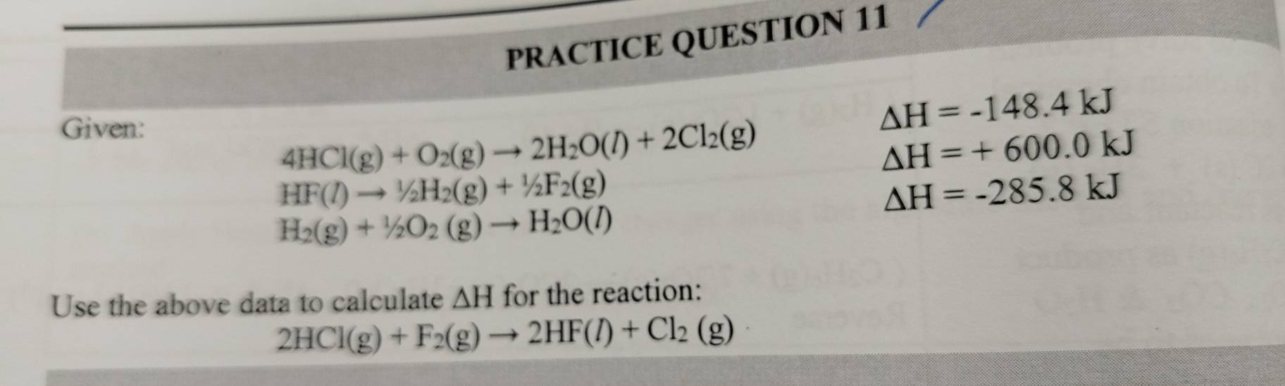 PRACTICE QUESTION 11 
Given:
△ H=-148.4kJ
4HCl(g)+O_2(g)to 2H_2O(l)+2Cl_2(g)
△ H=+600.0kJ
HF(l)to 1/2H_2(g)+1/2F_2(g)
△ H=-285.8kJ
H_2(g)+1/2O_2(g)to H_2O(l)
Use the above data to calculate △ H for the reaction:
2HCl(g)+F_2(g)to 2HF(l)+Cl_2(g)