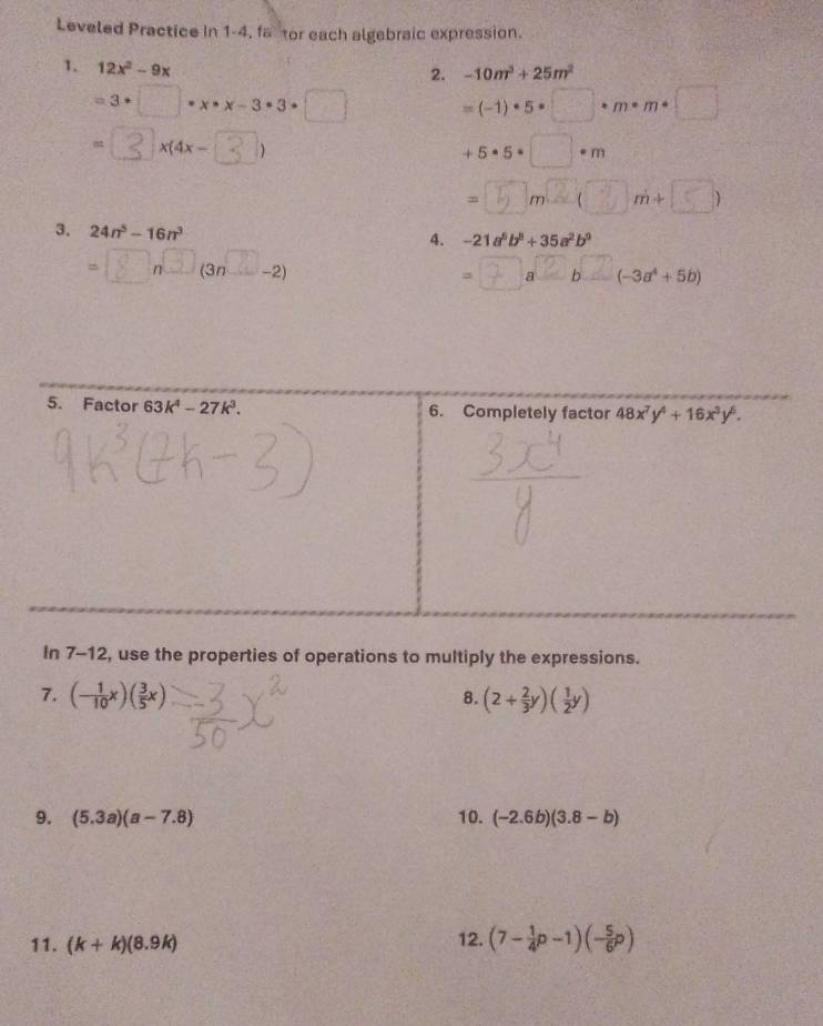 Leveled Practice in 1-4, fa tor each algebraic expression.
1. 12x^2-9x
2. -10m^3+25m^2
=3· □ · x· x-3· 3· □ =(-1)· 5· □ · m· m· □
-3 x(4x- )
+5· 5· □ · m
=⑤m²(③m+∞)
3. 24n^5-16n^3
4. -21a^6b^8+35a^2b^9
- β nC (3n× −2) a②b (-3a^4+5b)
=
In 7-12, use the properties of operations to multiply the expressions.
7. (- 1/10 x)( 3/5 x) (2+ 2/3 y)( 1/2 y)
8.
9. (5.3a)(a-7.8) 10. (-2.6b)(3.8-b)
11. (k+k)(8.9k) 12. (7- 1/4 p-1)(- 5/6 p)