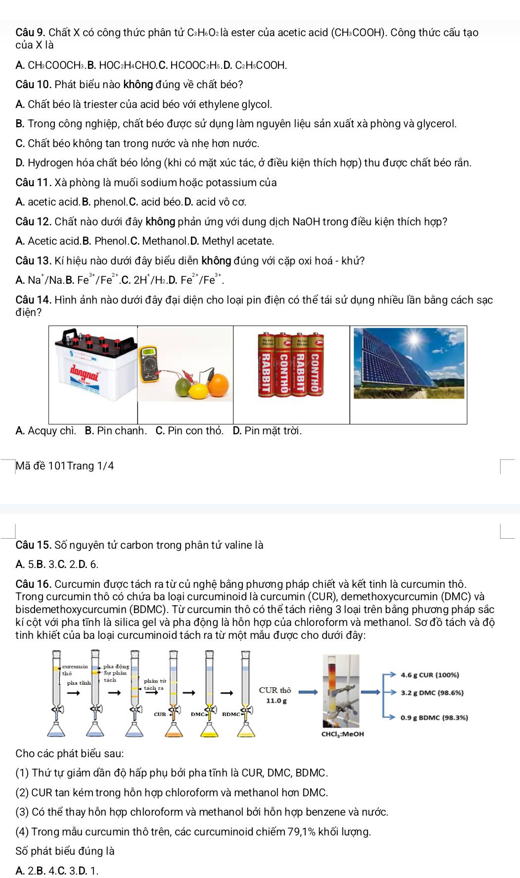 Chất X có công thức phân tử C₃H₆O₂là ester của acetic acid (CH₃COOH). Công thức cấu tạo
của X là
A. CH₃COOCH₃. B. HOC₂H₄CHO.C. HCOOC₂H₅. D. C₂H₅COOH.
Câu 10. Phát biểu nào không đúng về chất béo?
A. Chất béo là triester của acid béo với ethylene glycol.
B. Trong công nghiệp, chất béo được sử dụng làm nguyên liệu sản xuất xà phòng và glycerol.
C. Chất béo không tan trong nước và nhẹ hơn nước.
D. Hydrogen hóa chất béo lỏng (khi có mặt xúc tác, ở điều kiện thích hợp) thu được chất béo rắn.
Câu 11. Xà phòng là muối sodium hoặc potassium của
A. acetic acid.B. phenol.C. acid béo.D. acid vô cơ.
Câu 12. Chất nào dưới đây không phản ứng với dung dịch NaOH trong điều kiện thích hợp?
A. Acetic acid.B. Phenol.C. Methanol.D. Methyl acetate.
Câu 13. Kí hiệu nào dưới đây biểu diễn không đúng với cặp oxi hoá - khử?
A. Na*/Na.B. Fe*/Fe².C. 2H˙/H₂.D. Fe²*/Fe².
Câu 14. Hình ảnh nào dưới đây đại diện cho loại pin điện có thể tái sử dụng nhiều lần bằng cách sạc
điện?
Mã đề 101Trang 1/4
Câu 15. Số nguyên tử carbon trong phân tử valine là
A. 5.B. 3.C. 2.D. 6.
Câu 16. Curcumin được tách ra từ củ nghệ bằng phương pháp chiết và kết tinh là curcumin thô.
Trong curcumin thô có chứa ba loại curcuminoid là curcumin (CUR), demethoxycurcumin (DMC) và
bisdemethoxycurcumin (BDMC). Từ curcumin thô có thể tách riêng 3 loại trên bằng phương pháp sắc
kí cột với pha tĩnh là silica gel và pha động là hỗn hợp của chloroform và methanol. Sơ đồ tách và độ
tinh khiết của ba loại curcuminoid tách ra từ một mẫu được cho dưới đây:
Cho các phát biểu sau:
(1) Thứ tự giảm dần độ hấp phụ bởi pha tĩnh là CUR, DMC, BDMC.
(2) CUR tan kém trong hỗn hợp chloroform và methanol hơn DMC.
(3) Có thể thay hỗn hợp chloroform và methanol bởi hỗn hợp benzene và nước.
(4) Trong mẫu curcumin thô trên, các curcuminoid chiếm 79,1% khối lượng.
Số phát biểu đúng là
A. 2.B. 4.C. 3.D. 1.