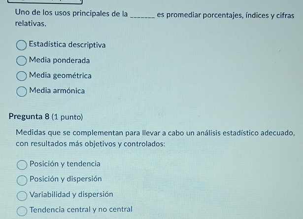 Uno de los usos principales de la _es promediar porcentajes, índices y cifras
relativas.
Estadística descriptiva
Media ponderada
Media geométrica
Media armónica
Pregunta 8 (1 punto)
Medidas que se complementan para llevar a cabo un análisis estadístico adecuado,
con resultados más objetivos y controlados:
Posición y tendencia
Posición y dispersión
Variabilidad y dispersión
Tendencia central y no central