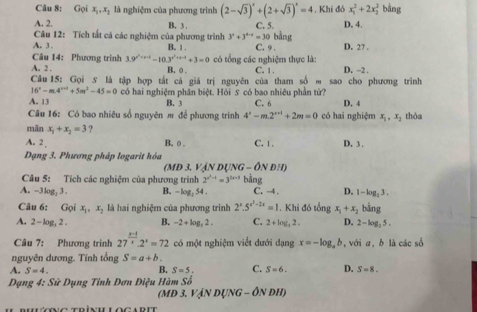 Gọi x_1,x_2 là nghiệm của phương trình (2-sqrt(3))^x+(2+sqrt(3))^x=4 , Khi đó x_1^(2+2x_2^2 bằng
A. 2. B. 3 . C. 5. D. 4.
Câu 12: Tích tất cả các nghiệm của phương trình 3^x)+3^(4-x)=30 bằng
A. 3 . B. 1 . C. 9 . D. 27 .
Câu 14: Phương trình 3.9^(x^2)+x-1-10.3^(x^2)+x-1+3=0 có tổng các nghiệm thực là:
A. 2 . B. 0 , C. 1 . D. −2 .
Câu 15: Gọi S là tập hợp tất cả giá trị nguyên của tham số m sao cho phương trình
16^x-m.4^(x+1)+5m^2-45=0 có hai nghiệm phân biệt. Hỏi S có bao nhiêu phần tử?
A. 13 B. 3 C. 6 D. 4
Câu 16: Có bao nhiêu số nguyên m để phương trình 4^x-m.2^(x+1)+2m=0 có hai nghiệm x_1,x_2 thỏa
mãn x_1+x_2=3 ?
A. 2 B. ( . C. 1 . D. 3 .
Dạng 3. Phương pháp logarit hóa
(MĐ 3. VậN DụNG - ÔN đH)
Câu 5: Tích các nghiệm của phương trình 2^(x^2)-1=3^(2x+3) bằng
A. -3log _23. B. -log _254. C. -4 . D. 1-log _23.
Câu 6: Gọi x_1,x_2 là hai nghiệm của phương trình 2^x.5^(x^2)-2x=1.Khi đó tổng x_1+x_2 bằng
A. 2-log _32. B. -2+log _52. C. 2+log _52. D. 2-log _25.
Câu 7: Phương trình 27^(frac x-1)x.2^x=72 có một nghiệm viết dưới dạng x=-log _ab ,với a, b là các số
nguyên dương. Tính tổng S=a+b.
A. S=4. B. S=5. C. S=6. D. S=8.
Dạng 4: Sữ Dụng Tinh Đơn Điệu Hàm Số
(MĐ 3. VậN DỤNG - ÔN đH)
uruuong trìnullocadit