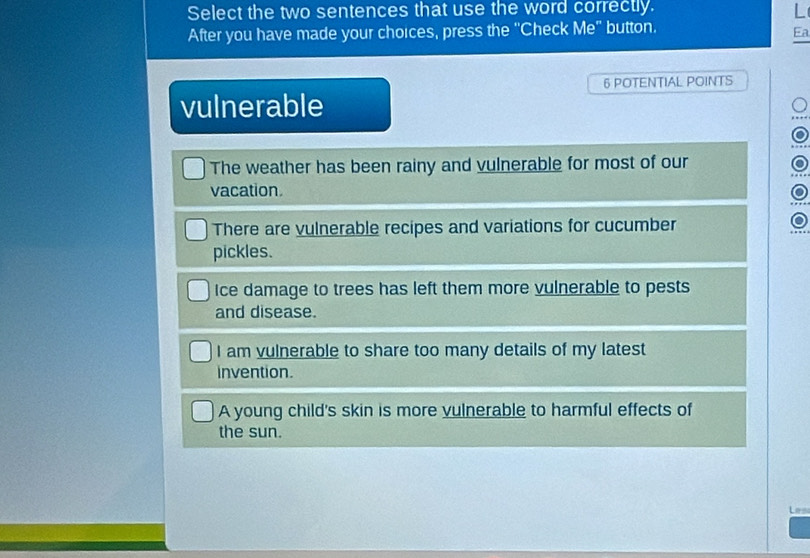 Select the two sentences that use the word correctly.
L
After you have made your choices, press the "Check Me" button.
Ea
6 POTENTIAL POINTS
vulnerable
The weather has been rainy and vulnerable for most of our
vacation
There are vulnerable recipes and variations for cucumber
pickles.
Ice damage to trees has left them more vulnerable to pests
and disease.
I am vulnerable to share too many details of my latest
invention.
A young child's skin is more vulnerable to harmful effects of
the sun.
Les