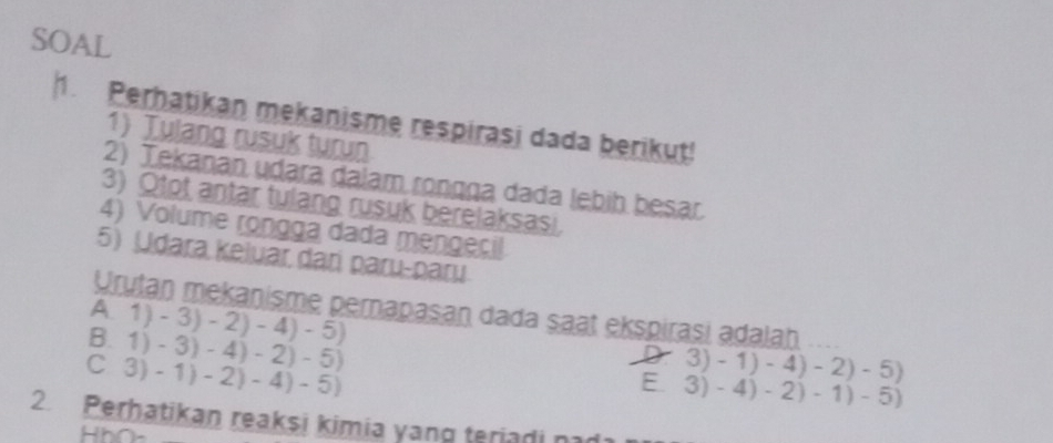 SOAL
1. Perhatikan mekanisme respirasi dada berikut!
1) Tulang rusuk turun
2) Tekanan udara dalam ronçça dada lebih besar.
3) Otot antar tulang rusuk berelaksasi.
4) Volume rongga dada mengecil
5) Udara keiuar dari paɾu-paɾu
Urutan mekanisme pernapasan dada saat ekspirasi adalah
A 1)-3)-2)-4)-5)
B. 1)-3)-4)-2)-5)
C 3)-1)-2)-4)-5)
≥slant 3)-1)-4)-2)-5)
E. 3)-4)-2)-1)-5)
2. Perhatikan reaksi kimia yang teriadi nad
HbO-