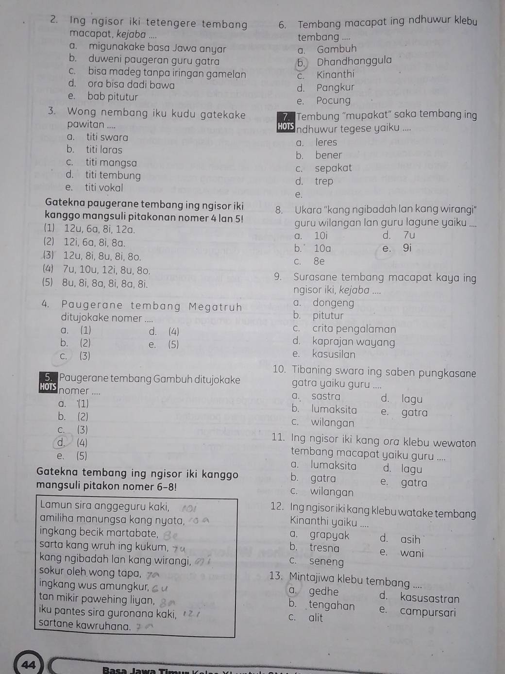 Ing ngisor iki tetengere tembang 6. Tembang macapat ing ndhuwur klebu
macapat, kejaba .... tembang ....
a. migunakake basa Jawa anyar a. Gambuh
b. duweni paugeran guru gatra b. Dhandhanggula
c. bisa madeg tanpa iringan gamelan c. Kinanthi
d. ora bisa dadi bawa d. Pangkur
e. bab pitutur e. Pocung
3. Wong nembang iku kudu gatekake Tembung “mupakat” saka tembang ing
pawitan .... HOTS
a. titi swara ndhuwur tegese yaiku ....
b. titi laras a. leres
b. bener
c. titi mangsa
c. sepakat
d. titi tembung d. trep
e. titi vokal
e.
Gatekna paugerane tembang ing ngisor iki 8. Ukara “kang ngibadah lan kang wirangi”
kanggo mangsuli pitakonan nomer 4 lan 5!
(1) 12u, 6a, 8i, 12a. guru wilangan lan guru lagune yaiku ....
a. 10i d. 7u
(2) 12i, 6a, 8i, 8a. b. 10a e. 9i
(3) 12u, 8i, 8u, 8i, 8o.
c. 8e
(4) 7u, 10u, 12i, 8u, 8o.
9. Surasane tembang macapat kaya ing
(5) 8u, 8i, 8a, 8i, 8a, 8i.
ngisor iki, kejaba ....
4. Paugerane tembang Megatruh
a. dongeng
ditujokake nomer .... b. pitutur
c. crita pengalaman
a. (1) d. (4) d. kaprajan wayang
b. (2) e. (5)
c. (3)
e. kasusilan
10. Tibaning swara ing saben pungkasane
S. Paugerane tembang Gambuh ditujokake gatra yaiku guru ....
HOTS nomer ....
a. sastra d. lagu
a. (1) b. lumaksita e. gatra
b. (2) c. wilangan
c. (3) 11. Ing ngisor iki kang ora klebu wewaton
d. (4) tembang macapat yaiku guru ....
e. (5)
a. lumaksita d. lagu
Gatekna tembang ing ngisor iki kanggo b. gatra e. gatra
mangsuli pitakon nomer 6-8! c. wilangan
Lamun sira anggeguru kaki,
12. Ing ngisor iki kang klebu watake tembang
amiliha manungsa kang nyata,
Kinanthi yaiku ....
ingkang becik martabate,
a. grapyak d. asih
sarta kang wruh ing kukum, b. tresna e. wani
kang ngibadah lan kang wirangi,
c. seneng
sokur oleh wong tapa,
13. Mintajiwa klebu tembang ....
ingkang wus amungkur, a. gedhe d. kasusastran
tan mikir pawehing liyan, e. campursari
b. tengahan
iku pantes sira guronana kaki,   c. alit
sartane kawruhana.
44
Rac