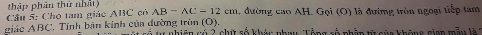 thập phân thứ nhất) 
Câu 5: Cho tam giác ABC có AB=AC=12cm , đường cao AH. Gọi (O) là đường tròn ngoại tiếp tam 
giác ABC. Tính bán kính của đường tròn (O). 
từ nhiên có 2 chữ số khác nhau. Tổng số phần tử sủa không gian mẫu là 2