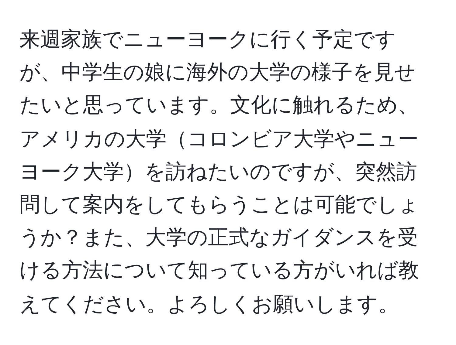 来週家族でニューヨークに行く予定ですが、中学生の娘に海外の大学の様子を見せたいと思っています。文化に触れるため、アメリカの大学コロンビア大学やニューヨーク大学を訪ねたいのですが、突然訪問して案内をしてもらうことは可能でしょうか？また、大学の正式なガイダンスを受ける方法について知っている方がいれば教えてください。よろしくお願いします。