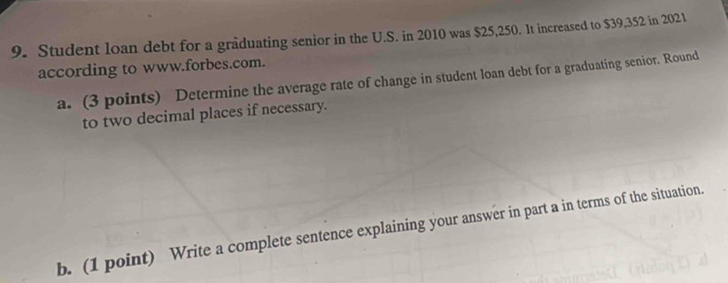 Student loan debt for a graduating senior in the U.S. in 2010 was $25,250. It increased to $39,352 in 2021 
according to www.forbes.com. 
a. (3 points) Determine the average rate of change in student loan debt for a graduating senior. Round 
to two decimal places if necessary. 
b. (1 point) Write a complete sentence explaining your answer in part a in terms of the situation.