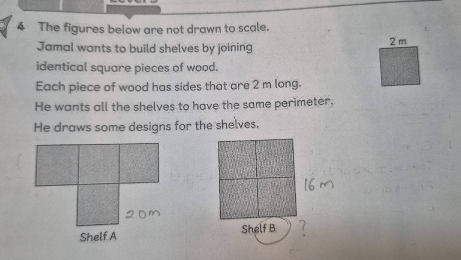 The figures below are not drawn to scale. 
Jamal wants to build shelves by joining 
identical square pieces of wood. 
Each piece of wood has sides that are 2 m long. 
He wants all the shelves to have the same perimeter. 
He draws some designs for the shelves.