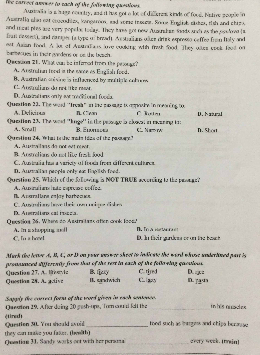 the correct answer to each of the following questions.
Australia is a huge country, and it has got a lot of different kinds of food. Native people in
Australia also eat crocodiles, kangaroos, and some insects. Some English dishes, fish and chips,
and meat pies are very popular today. They have got new Australian foods such as the pavlova (a
fruit dessert), and damper (a type of bread). Australians often drink espresso coffee from Italy and
eat Asian food. A lot of Australians love cooking with fresh food. They often cook food on
barbecues in their gardens or on the beach.
Question 21. What can be inferred from the passage?
A. Australian food is the same as English food.
B. Australian cuisine is influenced by multiple cultures.
C. Australians do not like meat.
D. Australians only eat traditional foods.
Question 22. The word "fresh" in the passage is opposite in meaning to:
A. Delicious B. Clean C. Rotten D. Natural
Question 23. The word "huge" in the passage is closest in meaning to:
A. Small B. Enormous C. Narrow D. Short
Question 24. What is the main idea of the passage?
A. Australians do not eat meat.
B. Australians do not like fresh food.
C. Australia has a variety of foods from different cultures.
D. Australian people only eat English food.
Question 25. Which of the following is NOT TRUE according to the passage?
A. Australians hate espresso coffee.
B. Australians enjoy barbecues.
C. Australians have their own unique dishes.
D. Australians eat insects.
Question 26. Where do Australians often cook food?
A. In a shopping mall B. In a restaurant
C. In a hotel D. In their gardens or on the beach
Mark the letter A, B, C, or D on your answer sheet to indicate the word whose underlined part is
pronounced differently from that of the rest in each of the following questions.
Question 27. A. lifestyle B. fjzzy C. tired D. rice
Question 28. A. active B. sandwich C. lazy D. pasta
Supply the correct form of the word given in each sentence.
Question 29. After doing 20 push-ups, Tom could felt the _in his muscles.
(tired)
Question 30. You should avoid _food such as burgers and chips because
they can make you fatter. (health)
Question 31. Sandy works out with her personal _every week. (train)