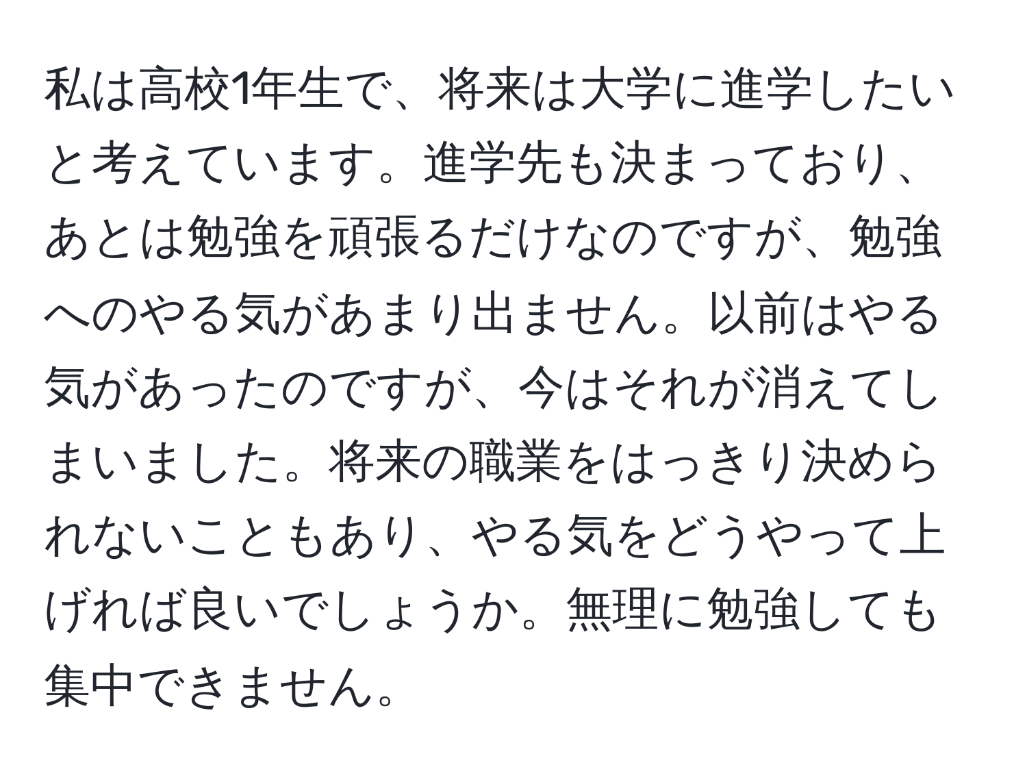 私は高校1年生で、将来は大学に進学したいと考えています。進学先も決まっており、あとは勉強を頑張るだけなのですが、勉強へのやる気があまり出ません。以前はやる気があったのですが、今はそれが消えてしまいました。将来の職業をはっきり決められないこともあり、やる気をどうやって上げれば良いでしょうか。無理に勉強しても集中できません。