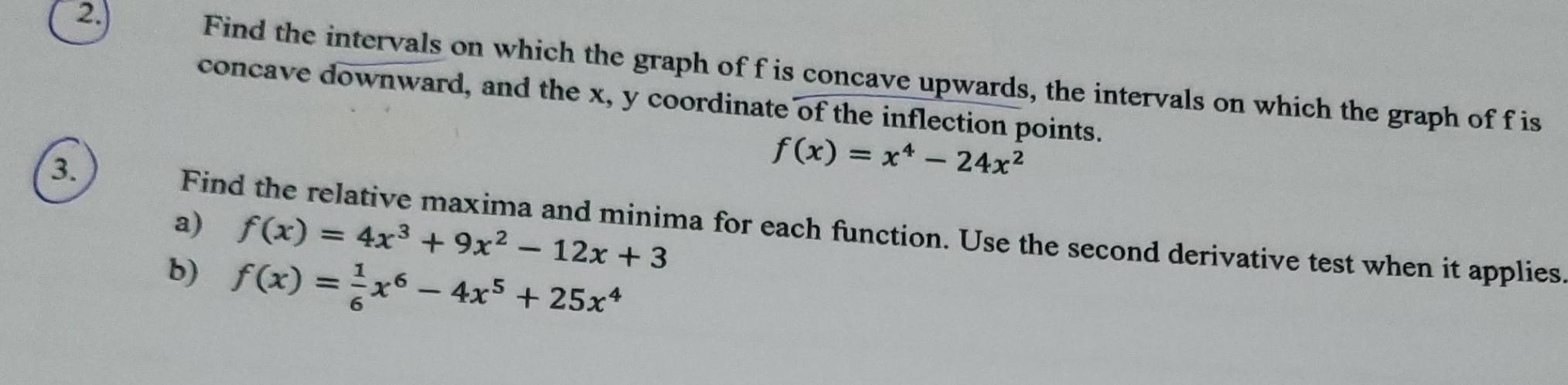 2.)
Find the intervals on which the graph of f is concave upwards, the intervals on which the graph of f is
concave downward, and the x, y coordinate of the inflection points.
3.
f(x)=x^4-24x^2
a) f(x)=4x^3+9x^2-12x+3
Find the relative maxima and minima for each function. Use the second derivative test when it applies
b) f(x)= 1/6 x^6-4x^5+25x^4