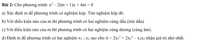 Cho phương trình: x^2-2(m+1)x+4m=0
a) Xác định m để phương trình có nghiệm kép. Tìm nghiệm kép đó. 
b) Với điều kiện nào của m thì phương trình có hai nghiệm cùng dấu (trái dấu) 
c) Với điều kiện nào của m thì phương trình có hai nghiệm cùng dương (cùng âm). 
d) Định m để phương trình có hai nghiệm x1; x2 sao cho A=2x_1^(2+2x_2^2-x_1)x_2 nhận giá tri nhỏ nhất,