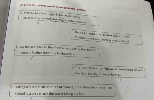 ≌ Circle the correct words to complete the opinions. 
o. Walking to school is goody better, but riding 
my bike to school is better than/ the best walking. 
1. The mall is better than / the best place in the city! 
My friends and I hang out there every weekend! 
2. My house is far / farther from school, but my best friend's 
house is farther than / the farthest mine. 
3. The mall is worse than / the worst place to hang out with 
friends in the city. It's soooo boring... 
4. Taking a bus in rush hour is bad / worse, but walking back home from 
school is worse than / the worst taking the bus.