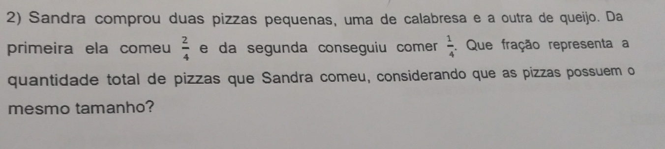 Sandra comprou duas pizzas pequenas, uma de calabresa e a outra de queijo. Da
primeira ela comeu e da segunda conseguiu comer  2/4   1/4 . Que fração representa a
quantidade total de pizzas que Sandra comeu, considerando que as pizzas possuem o
mesmo tamanho?