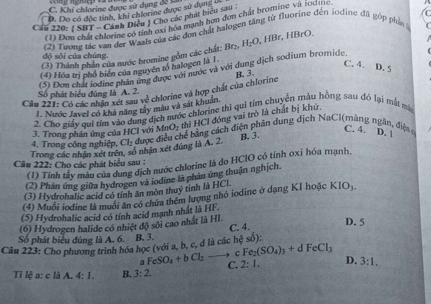 C. Khí chlorine được sử dụng để sả
D. Do có độc tính, khí chlorine được sử dụng u
P
Câu 220:  SBT - Cánh Diều  Cho các phát biểu sau :
(1) Đơn chất chlorine có tính oxi hóa mạnh hơn đơn chất bromine và ioơıne
(2) Tương tác van der Waals của các đơn chất halogen tăng từ fluorine đến iodine đã góp phần 
C
(3) Thành phần của nước bromine gồm các chất: Br_2,H_2O,HBr,HBrO.

độ sôi của chúng.
(4) Hóa trị phổ biển của nguyên tổ halogen là 1.
C. 4. D. 5
(5) Đơn chất iodine phản ứng được với nước và với dung dịch sodium bromide.
B. 3.
Câu 221: Có các nhận xét sau ve^2 chlorine và hợp chất của chlorine
Số phát biểu đúng là A. 2.
1. Nước Javel có khả năng tây màu và sát khuẩn.
2. Cho giấy quì tím vào dung dịch nước chlorine thì quì tím chuyển màu hồng sau đó lại mất màu
3. Trong phản ứng của HCl với MnO_2 thì HCl đóng vai trò là chất bị khử.
C. 4.
4. Trong công nghiệp, Cl_2 được điều chế bằng cách điện phân dung dịch NaCl(màng ngăn, điện c D. 1
Trong các nhận xét trên, số nhận xét đúng là A. 2. B. 3.
Câu 222: Cho các phát biểu sau :
(1) Tính tầy màu của dung dịch nước chlorine là do HClO có tính 0xi hóa mạnh.
(2) Phản ứng giữa hydrogen và iodine là phản ứng thuận nghịch.
(3) Hydrohalic acid có tính ăn mòn thuỷ tinh là HCl.
(4) Muối iodine là muối ăn có chứa thêm lượng nhỏ iodine ở dạng KI hoặc KIO_3.
(5) Hydrohalic acid có tính acid mạnh nhất là HF.
(6) Hydrogen halide có nhiệt độ sôi cao nhất là HI.
C. 4.
D. 5
Số phát biểu đúng là A. 6. B. 3.
Câu 223: Cho phương trình hóa học (với a, b, c, d là các hệ số):
a FeSO_4+bCl_2to C Fe_2(SO_4)_3+dFeCl_3
D.
C. 2:1. 3:1.
Tỉ lệ a: c là A. 4:1. B. 3:2.