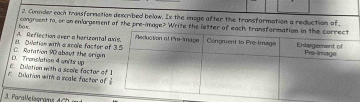 Consider each transformation described below. Is the image after the transformation a reduction of.
congruent to, or an enlargement of the pre-image? Write the letter of eac
box.
A. Reflection over a horizontal
B. Dilation with a scale factor o
C. Rotation 90 about the origin
D. Translation 4 units up
E. Dilation with a scale factor of
F. Dilation with a scale factor of 
3. Parallelograms A C    m