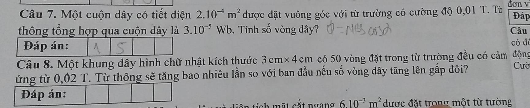 đơn v 
Câu 7. Một cuộn dây có tiết diện 2.10^(-4)m^2 được đặt vuông góc với từ trường có cường độ 0,01 T. Từ Đáp 
thông tổng hợp qua cuộn dây là 3.10^(-5)Wb 9. Tính số vòng dây? Câu 
Đáp án: 
có đá 
Câu 8. Một khung dây hình chữ nhật kích thước 3cm* 4cm có 50 vòng đặt trong từ trường đều có cảm động 
ứng từ 0,02 T. Từ thông sẽ tăng bao nhiêu lần so với ban đầu nếu số vòng dây tăng lên gấp đôi? 
Cườ 
Đáp án: 
s h t cắ t ngang 6.10^(-3)m^2 được đặt trong một từ tường