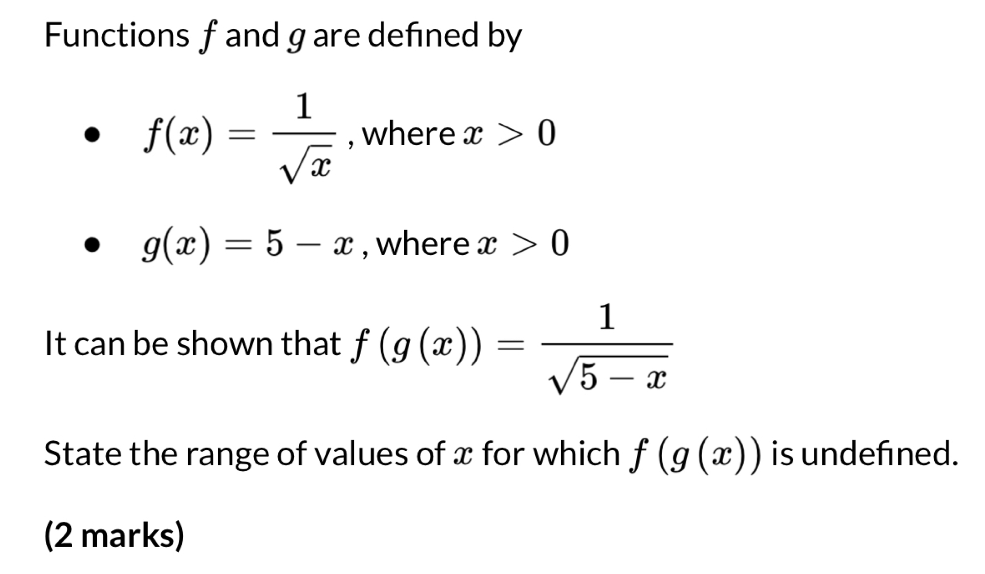 Functions fand gare defined by
f(x)= 1/sqrt(x)  , where x>0
g(x)=5-x , where x>0
It can be shown that f(g(x))= 1/sqrt(5-x) 
State the range of values of x for which f(g(x)) is undefined. 
(2 marks)