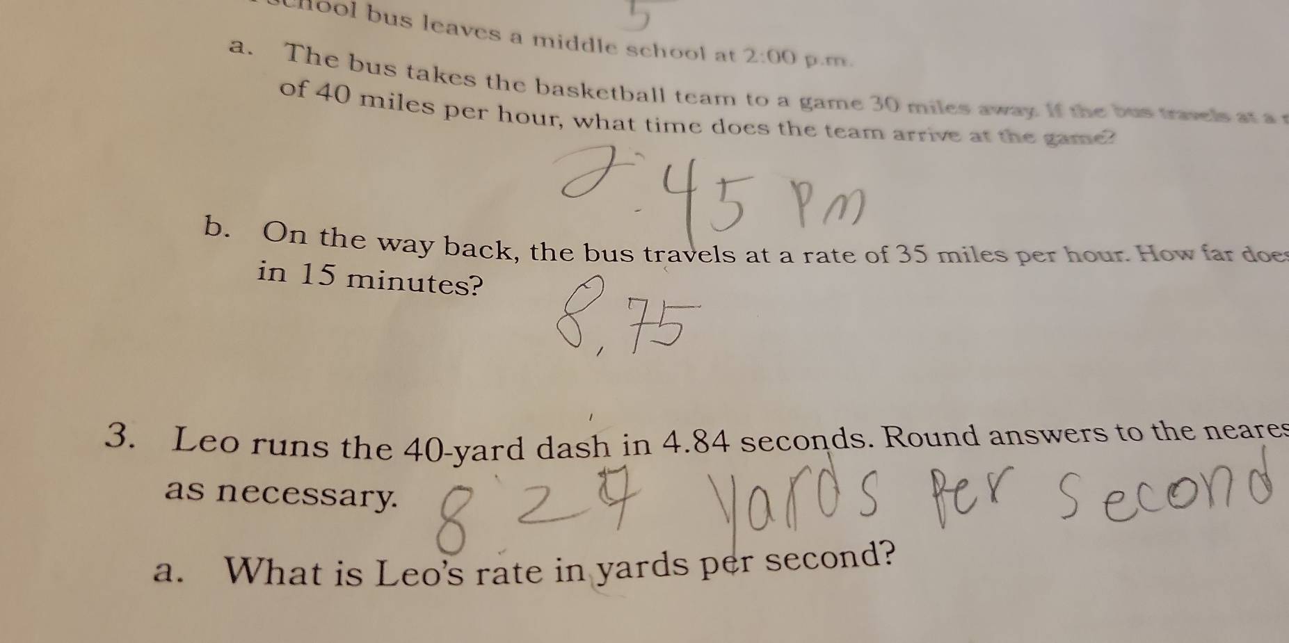 hool bus leaves a middle school at 2:00 p.m. 
a. The bus takes the basketball team to a game 30 miles away. if the bus travels at a 
of 40 miles per hour, what time does the team arrive at the game? 
b. On the way back, the bus travels at a rate of 35 miles per hour. How far doe 
in 15 minutes? 
3. Leo runs the 40-yard dash in 4.84 seconds. Round answers to the neares 
as necessary. 
a. What is Leo's rate in yards per second?