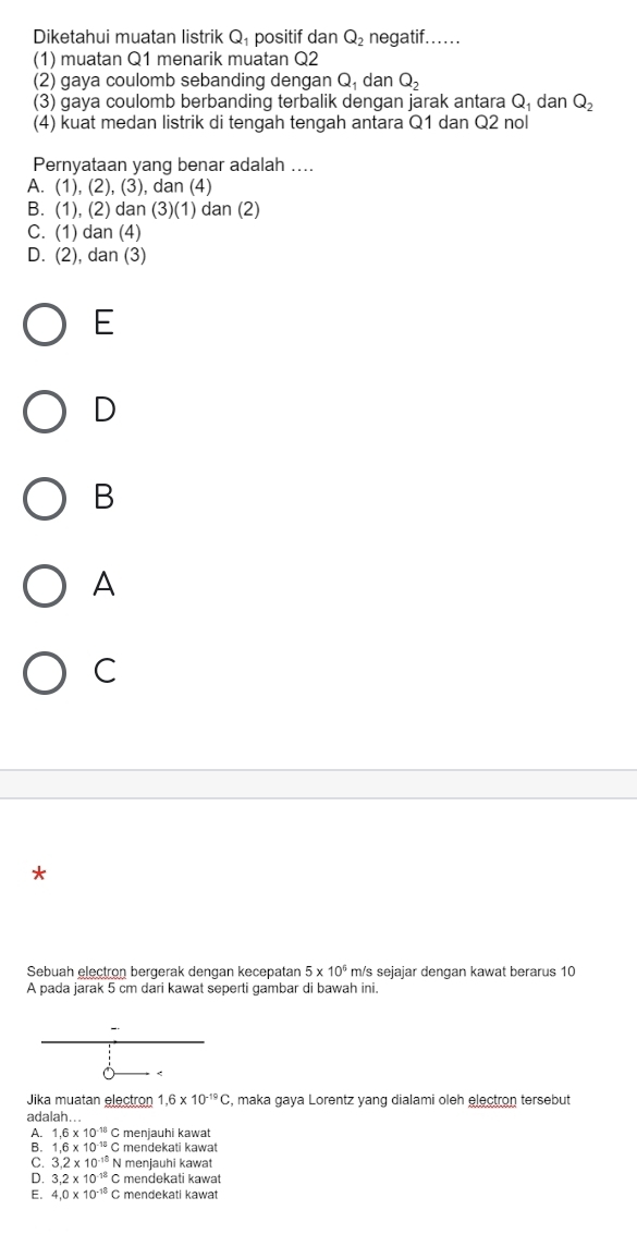 Diketahui muatan listrik Q_1 positif dan Q_2 negatif......
(1) muatan Q1 menarik muatan Q2
(2) gaya coulomb sebanding dengan Q_1 dan Q_2
(3) gaya coulomb berbanding terbalik dengan jarak antara Q_1 dan Q_2
(4) kuat medan listrik di tengah tengah antara Q1 dan Q2 nol
Pernyataan yang benar adalah ....
A. (1),(2),(3) , dan (4)
B. (1), (2) dan (3)(1) dan (2)
C. (1) dan (4)
D. (2), dan (3)
E
D
B
A
C
*
Sebuah elęctron bergerak dengan kecepatan 5* 10^6 m/s sejajar dengan kawat berarus 10
A pada jarak 5 cm dari kawat seperti gambar di bawah ini.
<
Jika muatan electron  1.6* 10^(-19)C , maka gaya Lorentz yang dialami oleh electron tersebut
adalah...
A. 1,6* 10^(-18) C menjauhi kawat
B. 1.6* 10^(-12)C mendekati kawat
C. 3.2* 10^(-18)N menjauhi kawat
D. 3.2* 10^(-18)C mendekati kawat
E. 4.0* 10^(-18) C mendekati kawat