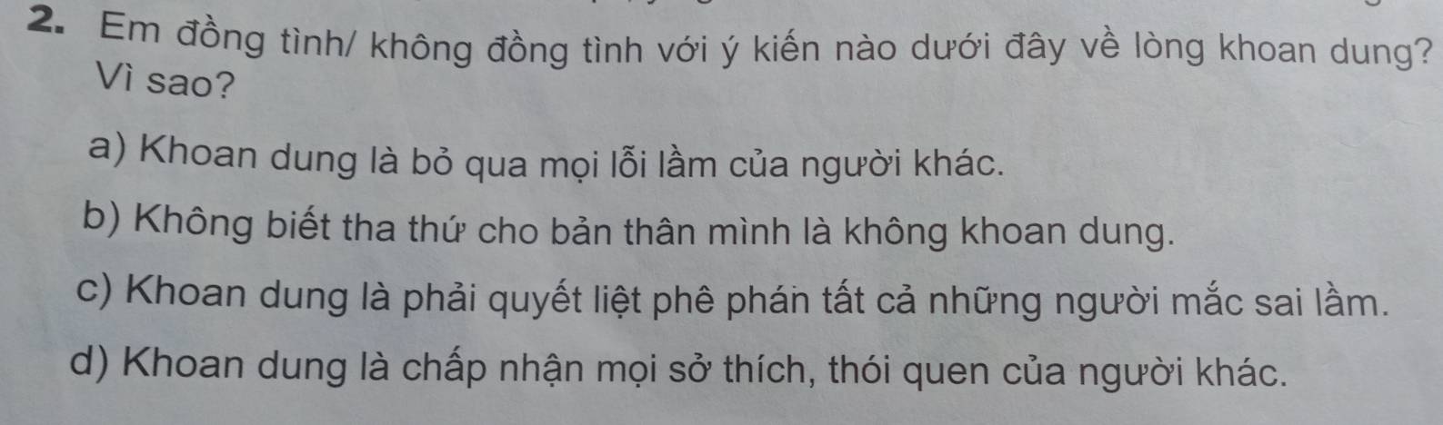 Em đồng tình/ không đồng tình với ý kiến nào dưới đây về lòng khoan dung?
Vì sao?
a) Khoan dung là bỏ qua mọi lỗi lầm của người khác.
b) Không biết tha thứ cho bản thân mình là không khoan dung.
c) Khoan dung là phải quyết liệt phê phán tất cả những người mắc sai lầm.
d) Khoan dung là chấp nhận mọi sở thích, thói quen của người khác.