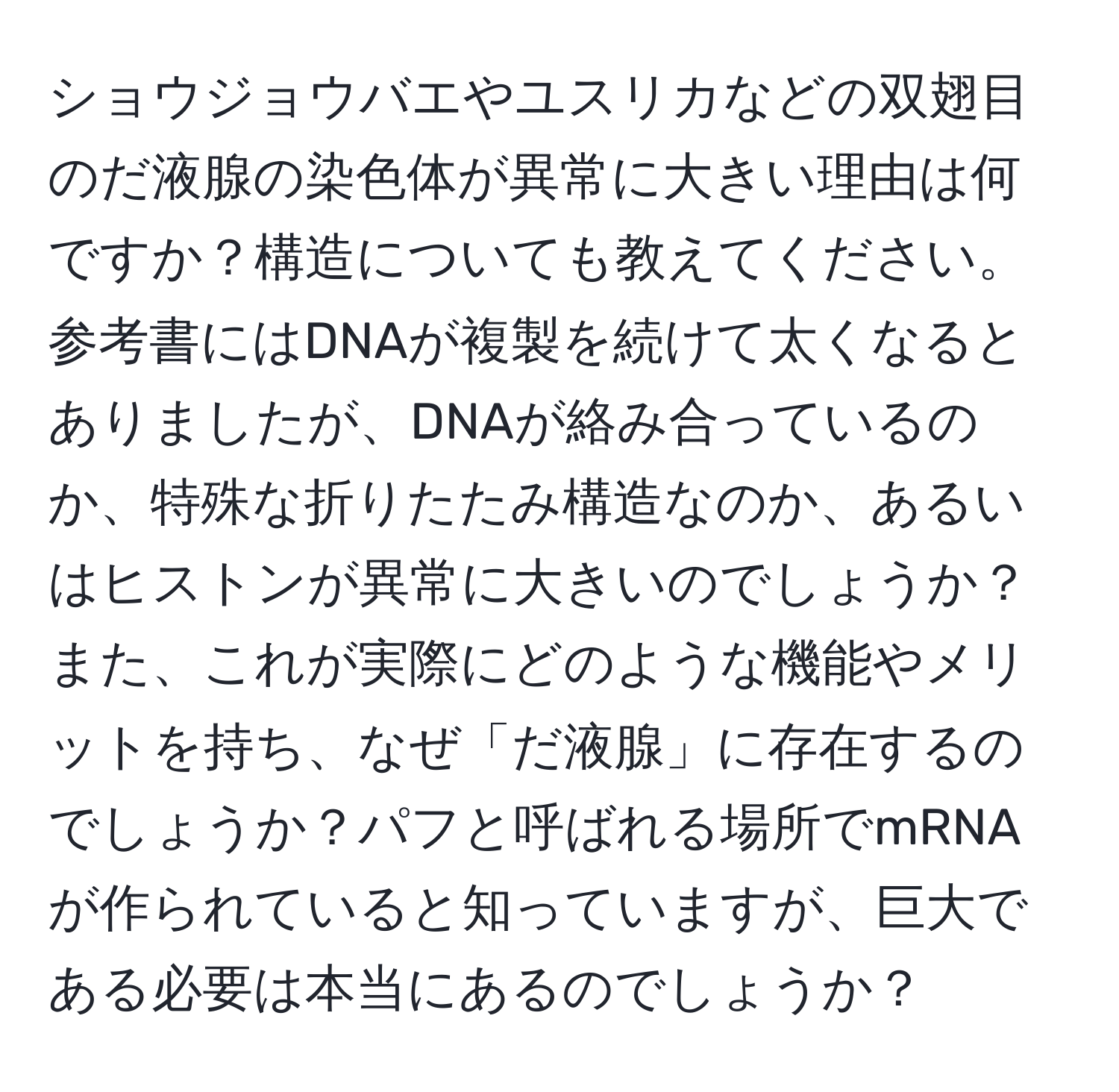 ショウジョウバエやユスリカなどの双翅目のだ液腺の染色体が異常に大きい理由は何ですか？構造についても教えてください。参考書にはDNAが複製を続けて太くなるとありましたが、DNAが絡み合っているのか、特殊な折りたたみ構造なのか、あるいはヒストンが異常に大きいのでしょうか？また、これが実際にどのような機能やメリットを持ち、なぜ「だ液腺」に存在するのでしょうか？パフと呼ばれる場所でmRNAが作られていると知っていますが、巨大である必要は本当にあるのでしょうか？