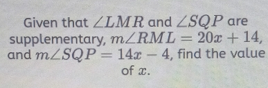 Given that ∠ LMR and ∠ SQP are 
supplementary, m∠ RML=20x+14, 
and m∠ SQP=14x-4 , find the value 
of x.