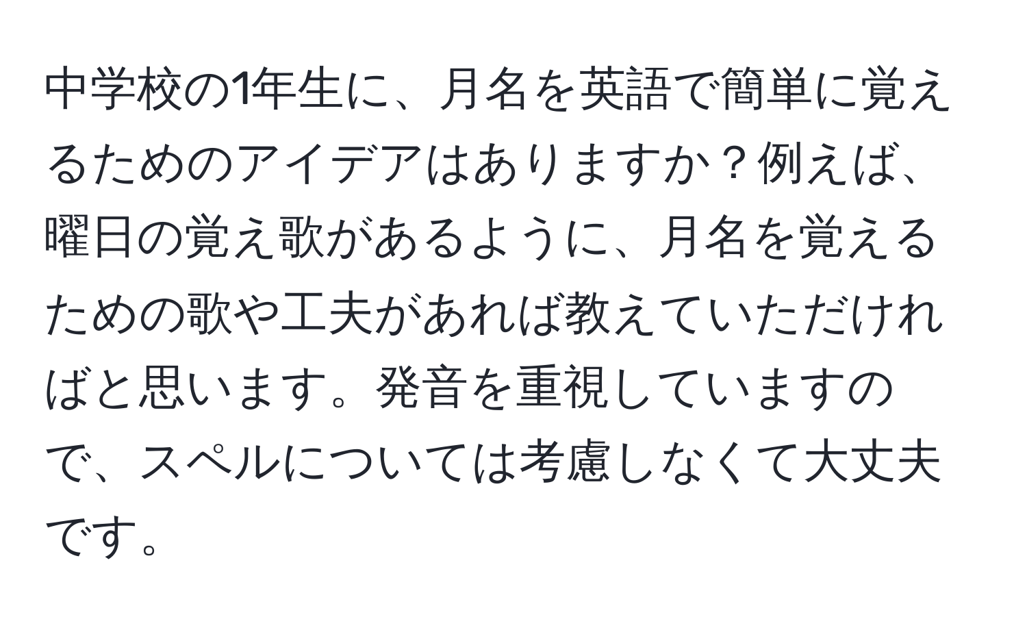 中学校の1年生に、月名を英語で簡単に覚えるためのアイデアはありますか？例えば、曜日の覚え歌があるように、月名を覚えるための歌や工夫があれば教えていただければと思います。発音を重視していますので、スペルについては考慮しなくて大丈夫です。