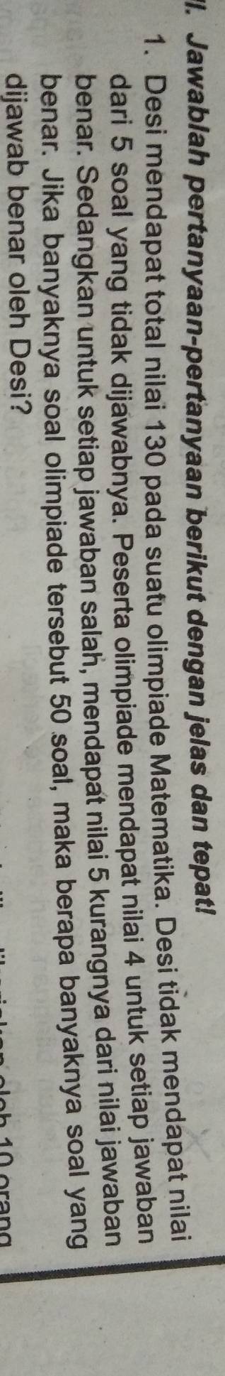 ll. Jawablah pertanyaan-pertanyaan berikut dengan jelas dan tepat! 
1. Desi mendapat total nilai 130 pada suatu olimpiade Matematika. Desi tidak mendapat nilai 
dari 5 soal yang tidak dijawabnya. Peserta olimpiade mendapat nilai 4 untuk setiap jawaban 
benar. Sedangkan untuk setiap jawaban salah, mendapat nilai 5 kurangnya dari nilai jawaban 
benar. Jika banyaknya soal olimpiade tersebut 50 soal, maka berapa banyaknya soal yang 
dijawab benar oleh Desi?