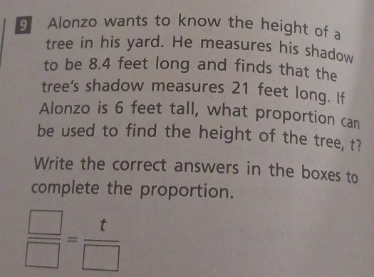 Alonzo wants to know the height of a 
tree in his yard. He measures his shadow 
to be 8.4 feet long and finds that the 
tree's shadow measures 21 feet long. If 
Alonzo is 6 feet tall, what proportion can 
be used to find the height of the tree, t? 
Write the correct answers in the boxes to 
complete the proportion.
 □ /□  = t/□  