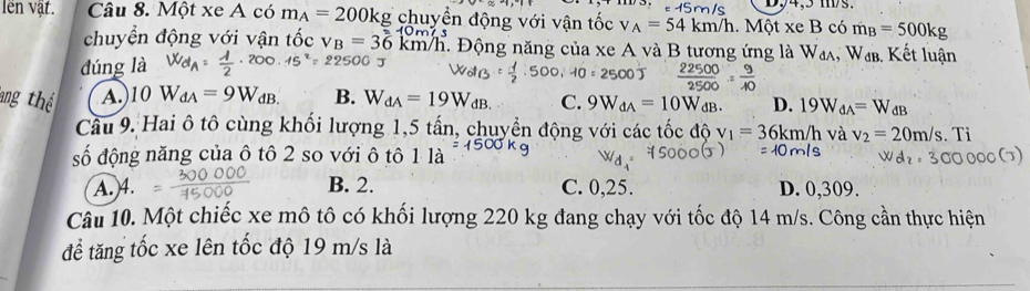 D94,5 ms.
lên vật. Câu 8. Một xe A có m_A=200kg chuyền động với vận tốc v A=54km/h.. Một xeB có m_B=500kg
chuyển động với vận tốc v_B=36km/h T Động năng của xe A và B tương ứng là W_dA , Wab. Kết luận
dúng là
0O  22500/2500 = 9/40 
ang th A. 10W_dA=9W_dB. B. W_dA=19W_dB. C. 9W_dA=10W_dB D. 19W_dA=W_dB
Câu 9. Hai ô tô cùng khối lượng 1,5 tấn, chuyển động với các tốc độ v_1=36km/h và v_2=20m/s.Ti
số động năng của ô tô 2 so với ô tô 1 là
A. 4. B. 2. C. 0,25. D. 0,309.
Câu 10. Một chiếc xe mô tô có khối lượng 220 kg đang chạy với tốc độ 14 m/s. Công cần thực hiện
để tăng tốc xe lên tốc độ 19 m/s là