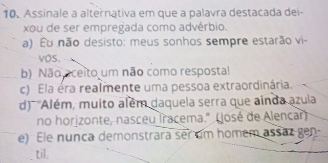 Assinale a alternativa em que a palavra destacada dei-
xou de ser empregada como advérbio.
a) Éu não desisto: meus sonhos sempre estarão vi-
vos.
b) Não oceito um não como resposta!
c) Ela éra realmente uma pessoa extraordinária.
d) 'Além, muito além daquela serra que ainda azula
no horizonte, nasceu Iracema." (José de Alencar)
e) Ele nunca demonstrara ser um homem assaz gen
til: