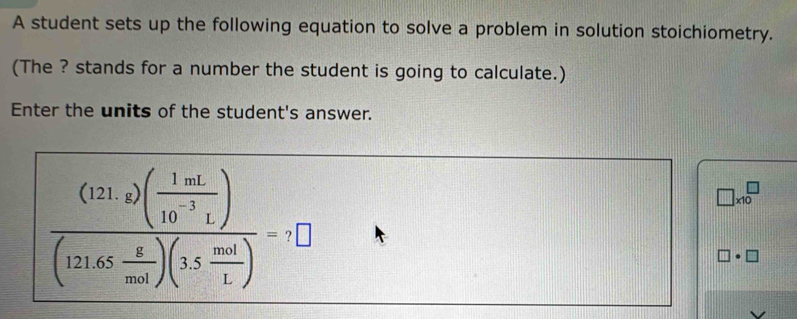 A student sets up the following equation to solve a problem in solution stoichiometry. 
(The ? stands for a number the student is going to calculate.) 
Enter the units of the student's answer.
frac (121,2)( 1mL/10^(-3)L )(121.65 g/mol )(1 mol/L )=7□
□ * 10^□ 
]· □