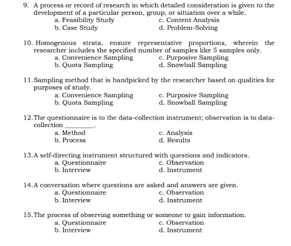 A process or record of research in which detailed consideration is given to the
development of a particular person, group, or situation over a while.
a. Feasibility Study c. Content Analysis
b. Case Study d. Problem-Solving
10. Homogenous strata, ensure representative proportions, wherein the
researcher includes the specified number of samples like 5 samples only.
a. Convenience Sampling c. Purposive Sampling
b. Quota Sampling d. Snowball Sampling
11.Sampling method that is handpicked by the researcher based on qualities for
purposes of study.
a. Convenience Sampling c. Purposive Sampling
b. Quota Sampling d. Snowball Sampling
12.The questionnaire is to the data-collection instrument; observation is to data-
collection_
a. Method c. Analysis
b. Process d. Results
13.A self-directing instrument structured with questions and indicators.
a. Questionnaire c. Observation
b. Interview d. Instrument
14.A conversation where questions are asked and answers are given.
a. Questionnaire c. Observation
b. Interview d. Instrument
15.The process of observing something or someone to gain information.
a. Questionnaire c. Observation
b. Interview d. Instrument